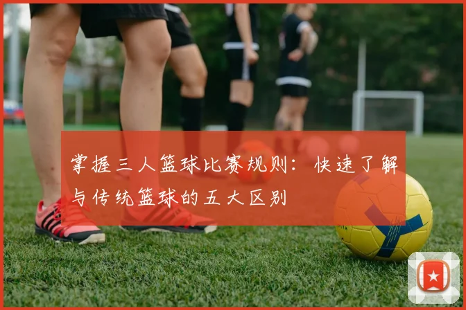 掌握三人篮球比赛规则：快速了解与传统篮球的五大区别