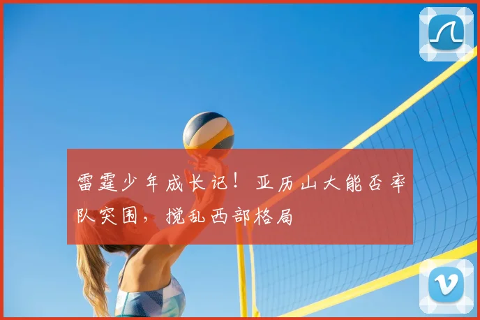 雷霆少年成长记！亚历山大能否率队突围，搅乱西部格局