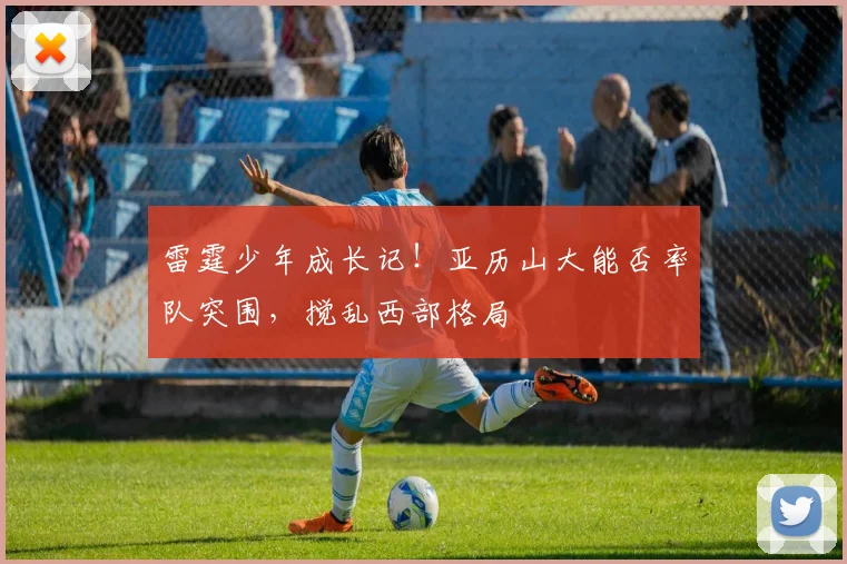 雷霆少年成长记！亚历山大能否率队突围，搅乱西部格局