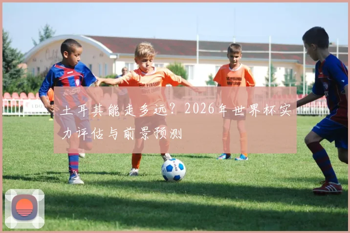 土耳其能走多远？2026年世界杯实力评估与前景预测